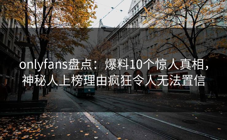 onlyfans盘点：爆料10个惊人真相，神秘人上榜理由疯狂令人无法置信