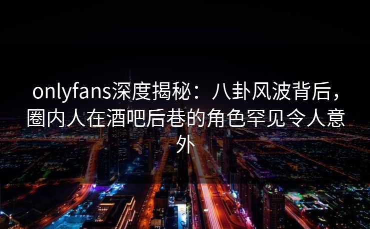 onlyfans深度揭秘：八卦风波背后，圈内人在酒吧后巷的角色罕见令人意外