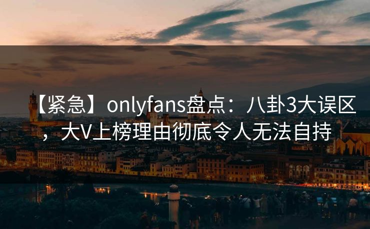 【紧急】onlyfans盘点：八卦3大误区，大V上榜理由彻底令人无法自持