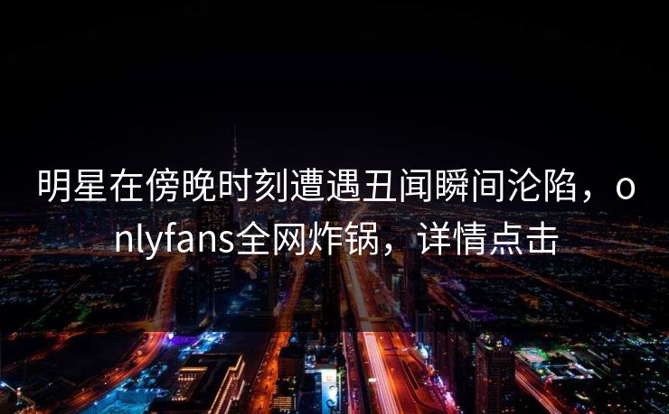 明星在傍晚时刻遭遇丑闻瞬间沦陷，onlyfans全网炸锅，详情点击