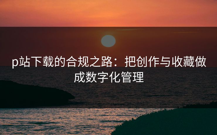p站下载的合规之路:把创作与收藏做成数字化管理 p站下载的合规之路:把创作与收藏做成数字化管理