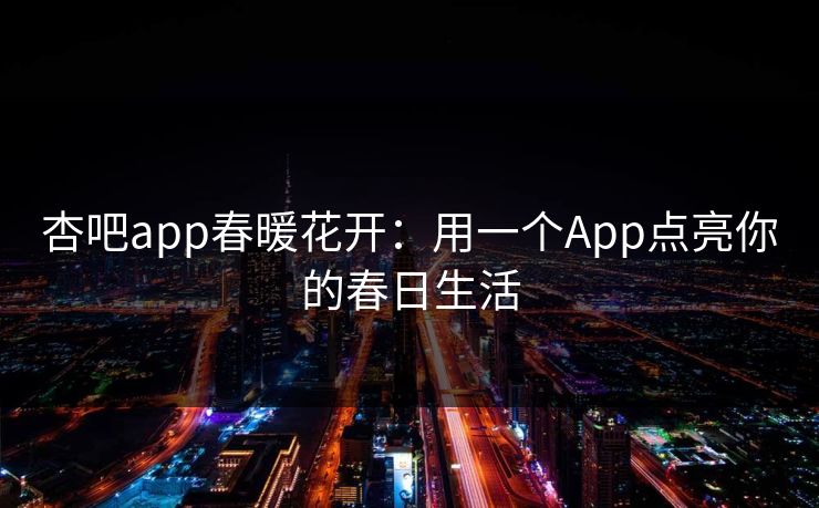 杏吧app春暖花开:用一个App点亮你的春日生活 杏吧app春暖花开:用一个App点亮你的春日生活