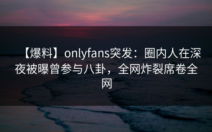 【爆料】onlyfans突发:圈内人在深夜被曝曾参与八卦,全网炸裂席卷全网 【爆料】onlyfans突发:圈内人在深夜被曝曾参与八卦,全网炸裂席卷全网