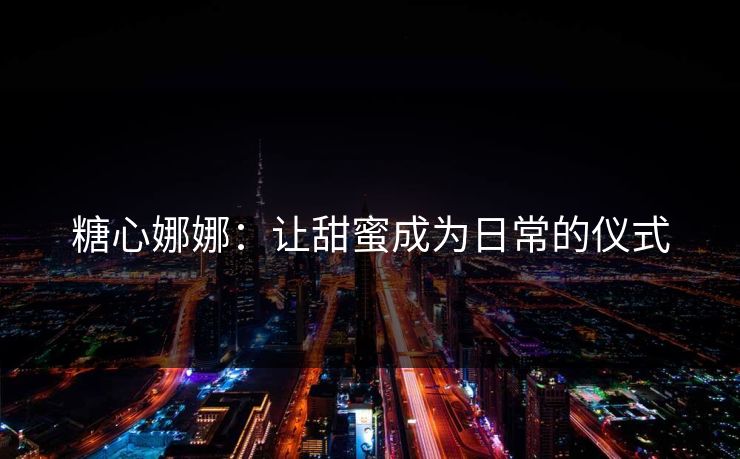 糖心娜娜:让甜蜜成为日常的仪式 糖心娜娜:让甜蜜成为日常的仪式