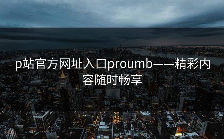 p站官方网址入口proumb——精彩内容随时畅享 p站官方网址入口proumb——精彩内容随时畅享