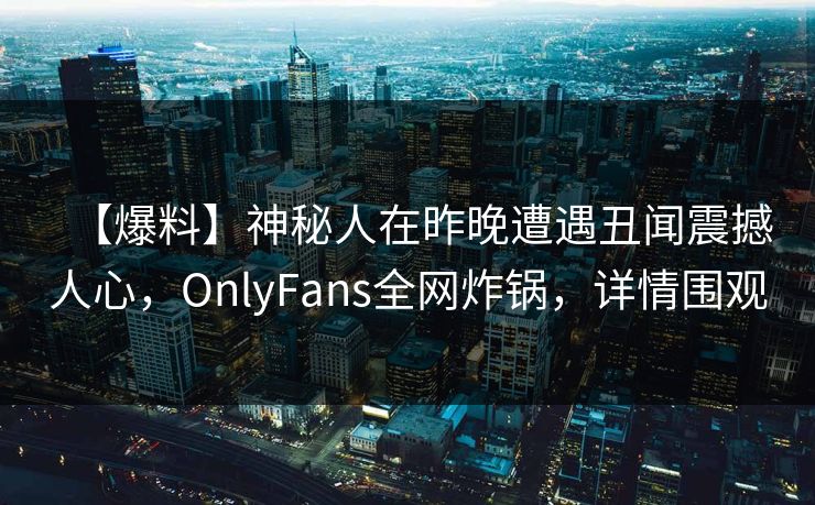 【爆料】神秘人在昨晚遭遇丑闻震撼人心,OnlyFans全网炸锅,详情围观 【爆料】神秘人在昨晚遭遇丑闻震撼人心,OnlyFans全网炸锅,详情围观