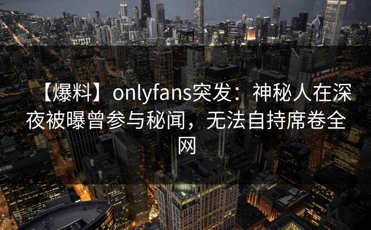 【爆料】onlyfans突发:神秘人在深夜被曝曾参与秘闻,无法自持席卷全网 【爆料】onlyfans突发:神秘人在深夜被曝曾参与秘闻,无法自持席卷全网