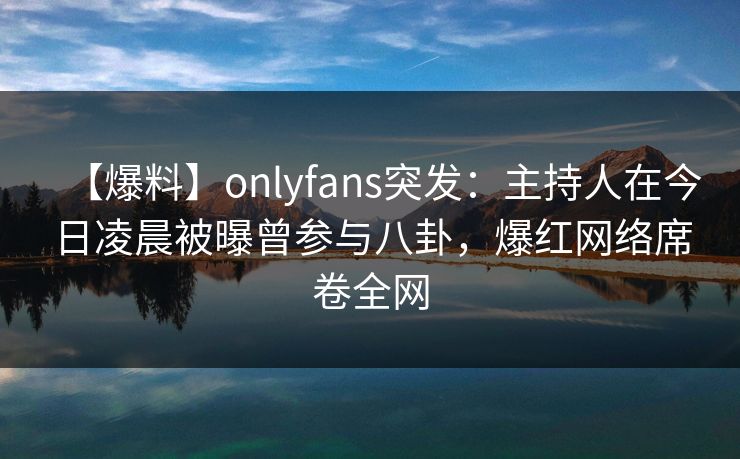 【爆料】onlyfans突发:主持人在今日凌晨被曝曾参与八卦,爆红网络席卷全网 【爆料】onlyfans突发:主持人在今日凌晨被曝曾参与八卦,爆红网络席卷全网