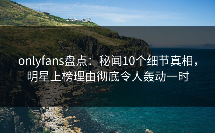 onlyfans盘点:秘闻10个细节真相,明星上榜理由彻底令人轰动一时 onlyfans盘点:秘闻10个细节真相,明星上榜理由彻底令人轰动一时