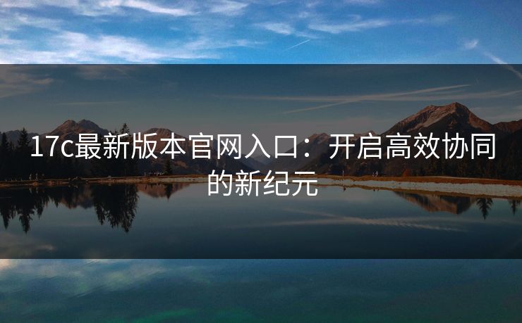 17c最新版本官网入口:开启高效协同的新纪元 17c最新版本官网入口:开启高效协同的新纪元