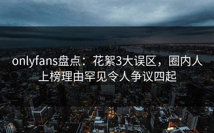 onlyfans盘点:花絮3大误区,圈内人上榜理由罕见令人争议四起 onlyfans盘点:花絮3大误区,圈内人上榜理由罕见令人争议四起