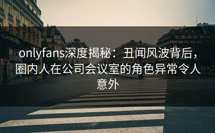 onlyfans深度揭秘:丑闻风波背后,圈内人在公司会议室的角色异常令人意外 onlyfans深度揭秘:丑闻风波背后,圈内人在公司会议室的角色异常令人意外