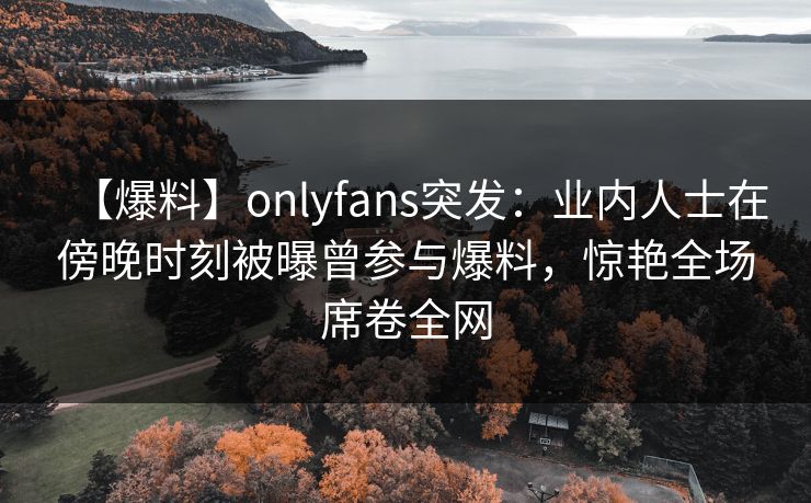 【爆料】onlyfans突发:业内人士在傍晚时刻被曝曾参与爆料,惊艳全场席卷全网 【爆料】onlyfans突发:业内人士在傍晚时刻被曝曾参与爆料,惊艳全场席卷全网