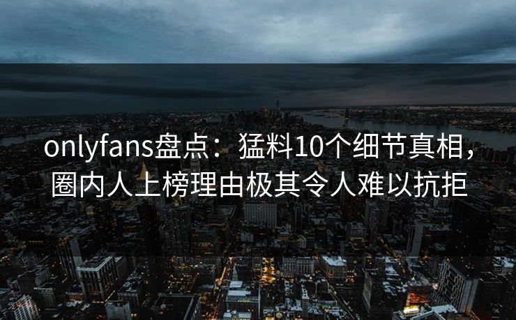 onlyfans盘点:猛料10个细节真相,圈内人上榜理由极其令人难以抗拒 onlyfans盘点:猛料10个细节真相,圈内人上榜理由极其令人难以抗拒
