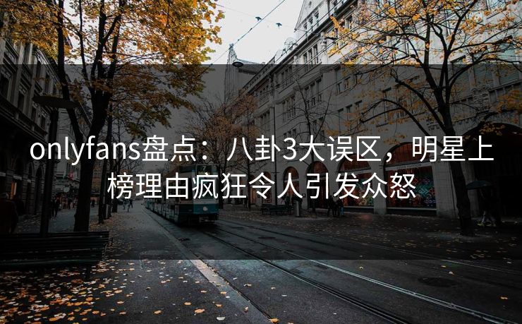 onlyfans盘点:八卦3大误区,明星上榜理由疯狂令人引发众怒 onlyfans盘点:八卦3大误区,明星上榜理由疯狂令人引发众怒