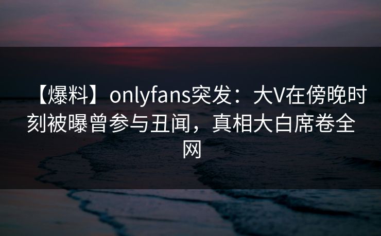 【爆料】onlyfans突发:大V在傍晚时刻被曝曾参与丑闻,真相大白席卷全网 【爆料】onlyfans突发:大V在傍晚时刻被曝曾参与丑闻,真相大白席卷全网
