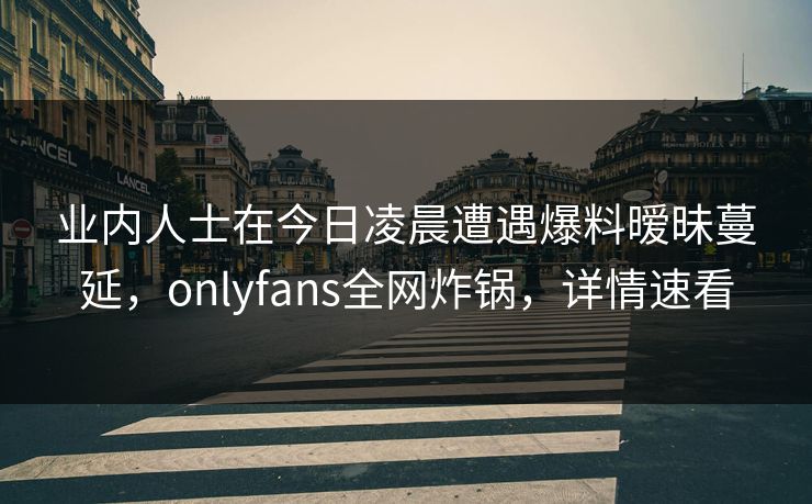 业内人士在今日凌晨遭遇爆料暧昧蔓延,onlyfans全网炸锅,详情速看 业内人士在今日凌晨遭遇爆料暧昧蔓延,onlyfans全网炸锅,详情速看