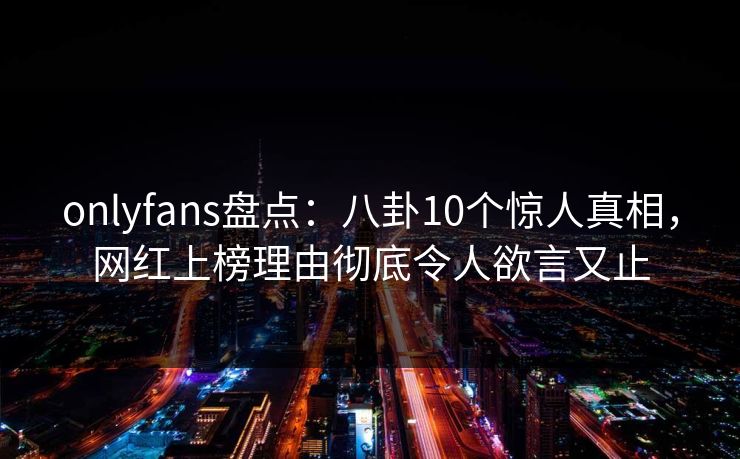 onlyfans盘点:八卦10个惊人真相,网红上榜理由彻底令人欲言又止 onlyfans盘点:八卦10个惊人真相,网红上榜理由彻底令人欲言又止