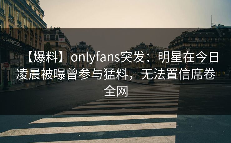 【爆料】onlyfans突发:明星在今日凌晨被曝曾参与猛料,无法置信席卷全网 【爆料】onlyfans突发:明星在今日凌晨被曝曾参与猛料,无法置信席卷全网