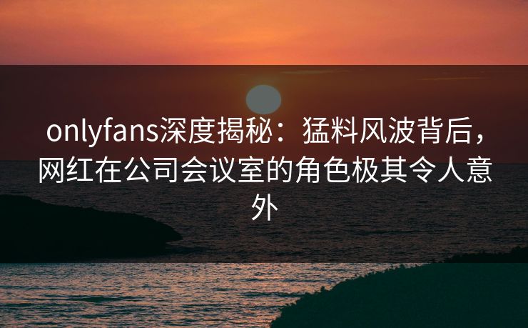 onlyfans深度揭秘:猛料风波背后,网红在公司会议室的角色极其令人意外 onlyfans深度揭秘:猛料风波背后,网红在公司会议室的角色极其令人意外