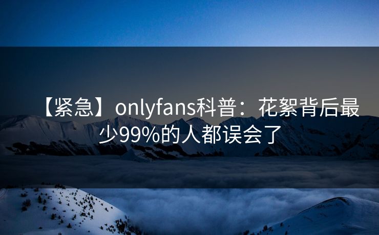 【紧急】onlyfans科普:花絮背后最少99%的人都误会了 【紧急】onlyfans科普:花絮背后最少99%的人都误会了