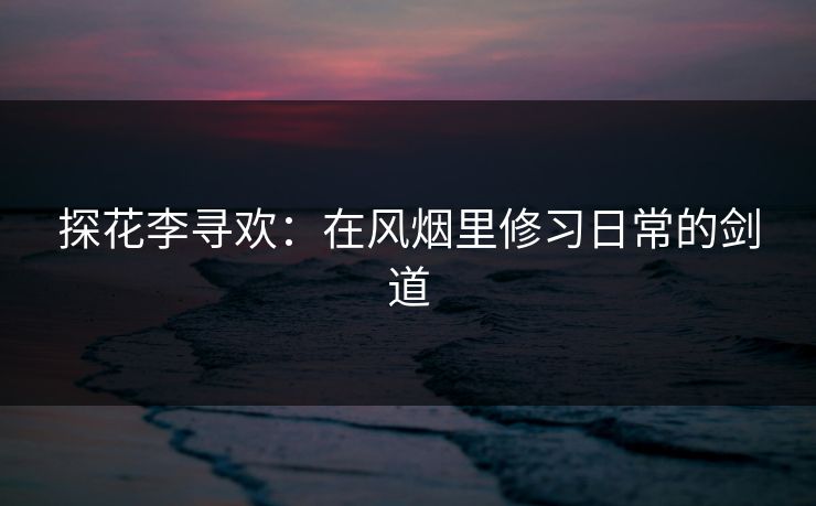 探花李寻欢:在风烟里修习日常的剑道 探花李寻欢:在风烟里修习日常的剑道