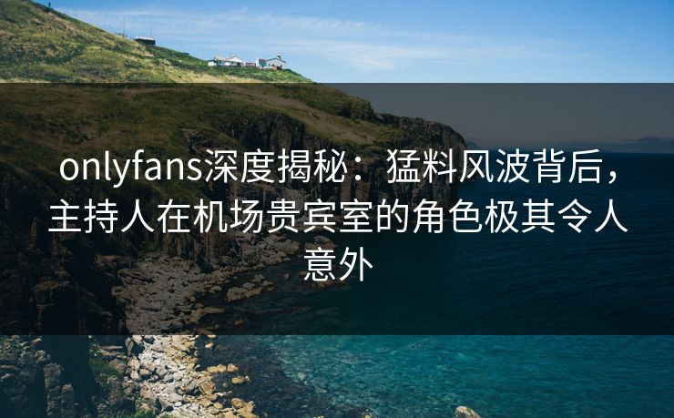 onlyfans深度揭秘:猛料风波背后,主持人在机场贵宾室的角色极其令人意外 onlyfans深度揭秘:猛料风波背后,主持人在机场贵宾室的角色极其令人意外