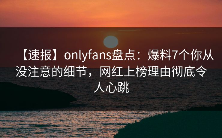 【速报】onlyfans盘点：爆料7个你从没注意的细节，网红上榜理由彻底令人心跳