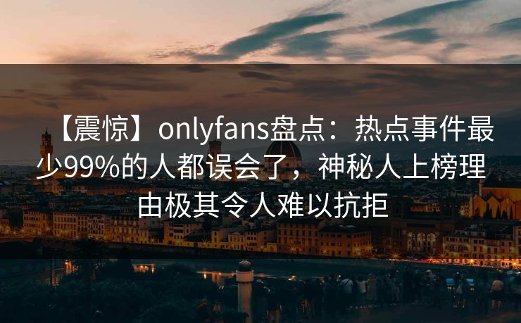 【震惊】onlyfans盘点:热点事件最少99%的人都误会了,神秘人上榜理由极其令人难以抗拒 【震惊】onlyfans盘点:热点事件最少99%的人都误会了,神秘人上榜理由极其令人难以抗拒