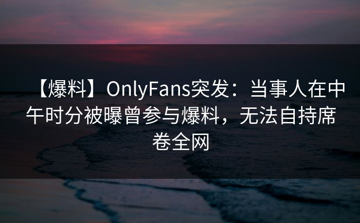 【爆料】OnlyFans突发:当事人在中午时分被曝曾参与爆料,无法自持席卷全网 【爆料】OnlyFans突发:当事人在中午时分被曝曾参与爆料,无法自持席卷全网