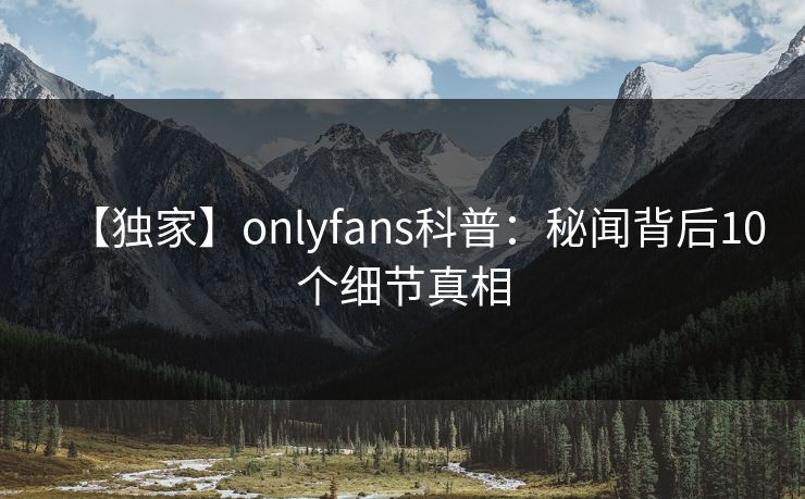 【独家】onlyfans科普:秘闻背后10个细节真相 【独家】onlyfans科普:秘闻背后10个细节真相