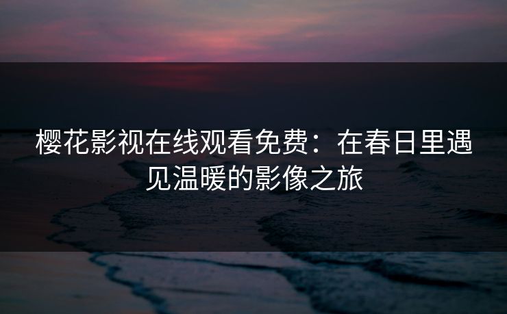 樱花影视在线观看免费:在春日里遇见温暖的影像之旅 樱花影视在线观看免费:在春日里遇见温暖的影像之旅