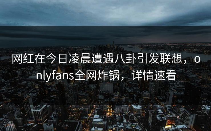 网红在今日凌晨遭遇八卦引发联想,onlyfans全网炸锅,详情速看 网红在今日凌晨遭遇八卦引发联想,onlyfans全网炸锅,详情速看