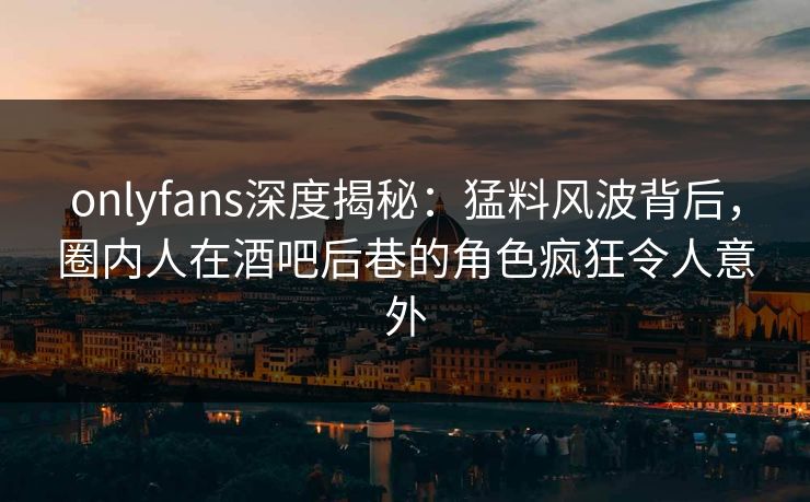 onlyfans深度揭秘:猛料风波背后,圈内人在酒吧后巷的角色疯狂令人意外 onlyfans深度揭秘:猛料风波背后,圈内人在酒吧后巷的角色疯狂令人意外