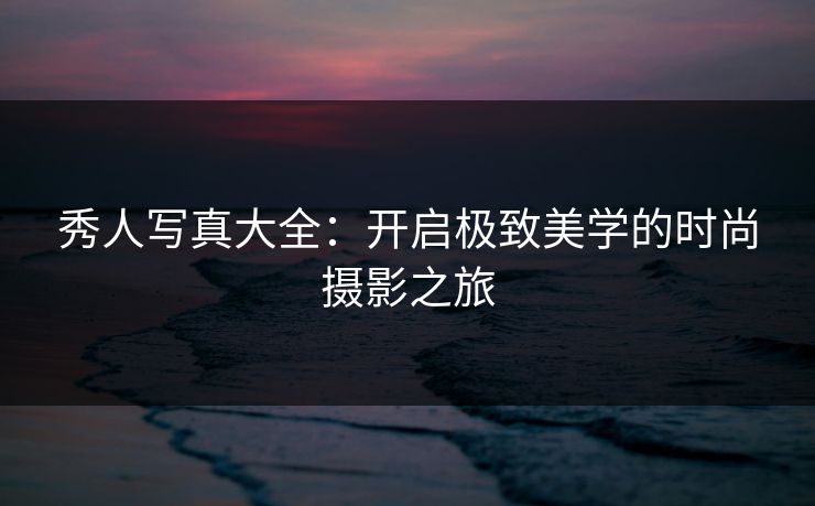 秀人写真大全：开启极致美学的时尚摄影之旅
