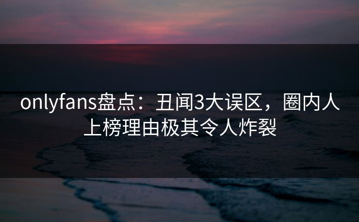 onlyfans盘点：丑闻3大误区，圈内人上榜理由极其令人炸裂