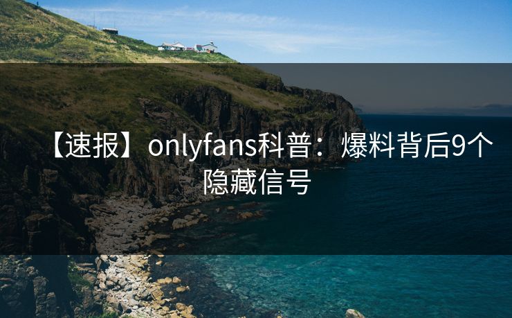 【速报】onlyfans科普：爆料背后9个隐藏信号
