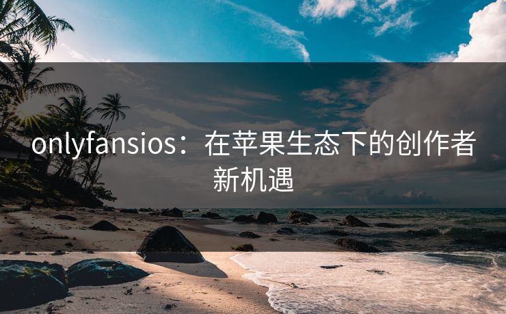 onlyfansios：在苹果生态下的创作者新机遇