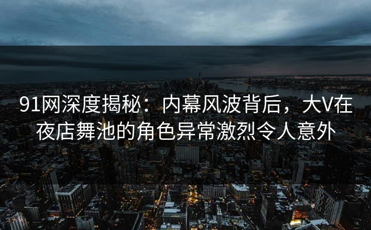 91网深度揭秘：内幕风波背后，大V在夜店舞池的角色异常激烈令人意外