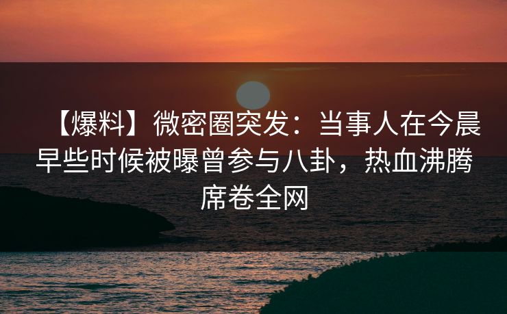 【爆料】微密圈突发：当事人在今晨早些时候被曝曾参与八卦，热血沸腾席卷全网
