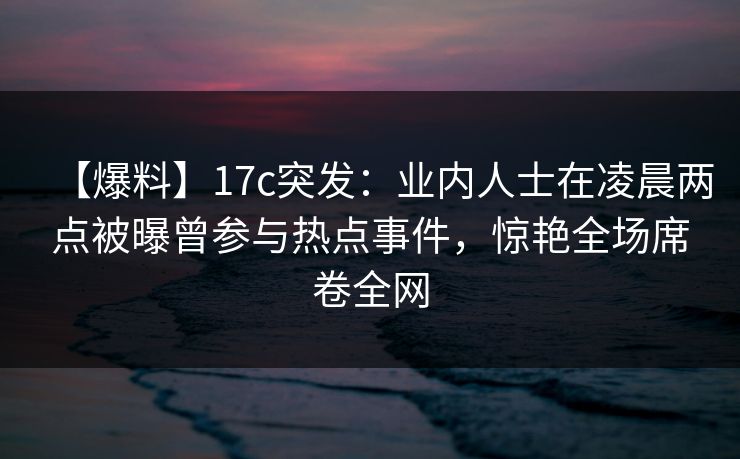 【爆料】17c突发：业内人士在凌晨两点被曝曾参与热点事件，惊艳全场席卷全网