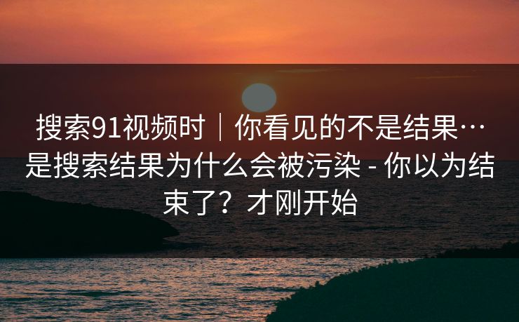 搜索91视频时｜你看见的不是结果…是搜索结果为什么会被污染 - 你以为结束了？才刚开始