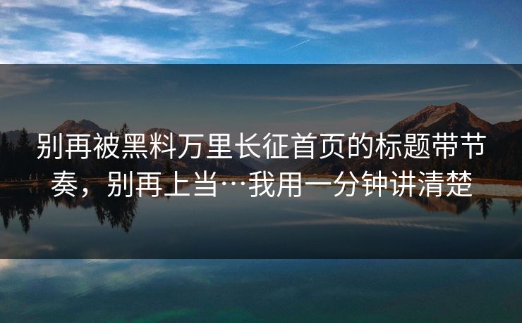 别再被黑料万里长征首页的标题带节奏，别再上当…我用一分钟讲清楚