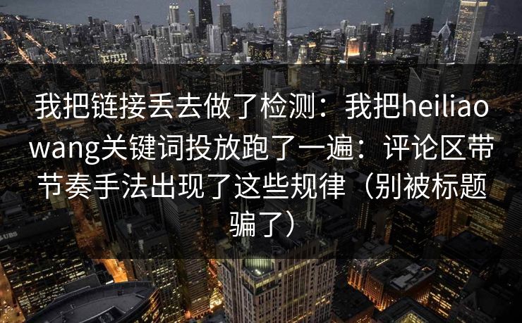 我把链接丢去做了检测：我把heiliaowang关键词投放跑了一遍：评论区带节奏手法出现了这些规律（别被标题骗了）