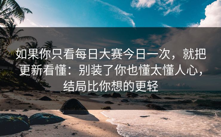 如果你只看每日大赛今日一次，就把更新看懂：别装了你也懂太懂人心，结局比你想的更轻