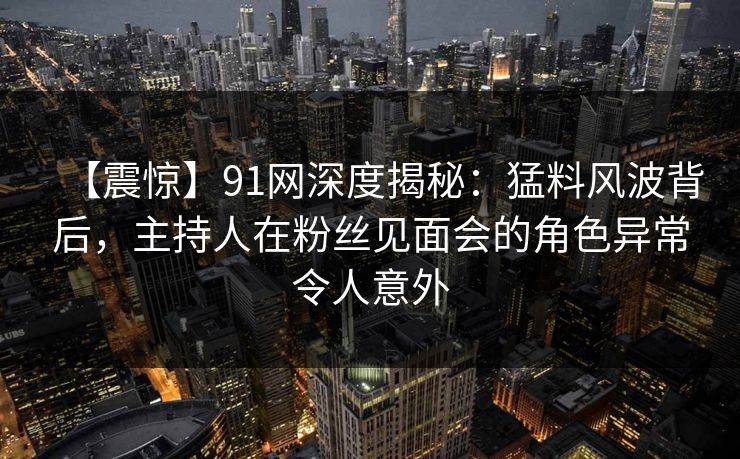 【震惊】91网深度揭秘：猛料风波背后，主持人在粉丝见面会的角色异常令人意外