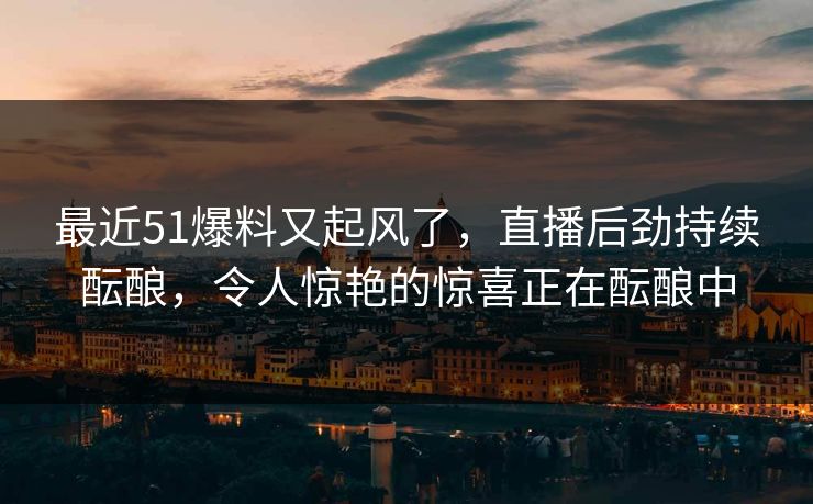 最近51爆料又起风了，直播后劲持续酝酿，令人惊艳的惊喜正在酝酿中