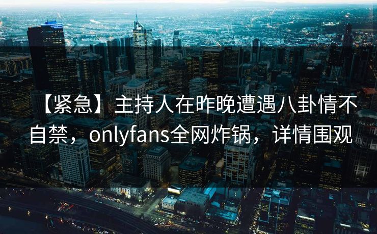 【紧急】主持人在昨晚遭遇八卦情不自禁，onlyfans全网炸锅，详情围观