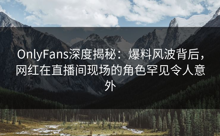 OnlyFans深度揭秘：爆料风波背后，网红在直播间现场的角色罕见令人意外