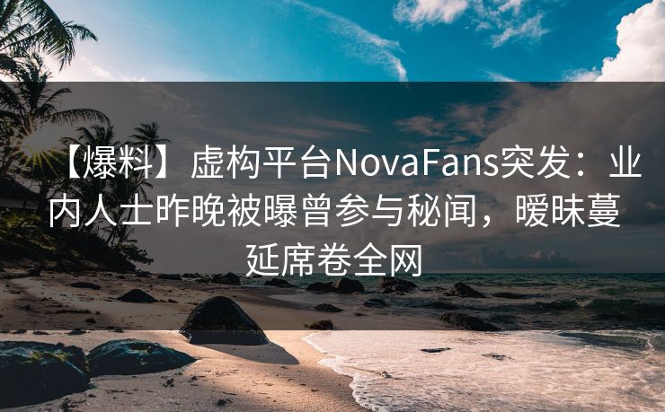 【爆料】虚构平台NovaFans突发：业内人士昨晚被曝曾参与秘闻，暧昧蔓延席卷全网